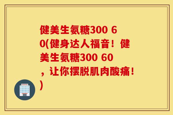 健美生氨糖300 60(健身达人福音！健美生氨糖300 60，让你摆脱肌肉酸痛！)