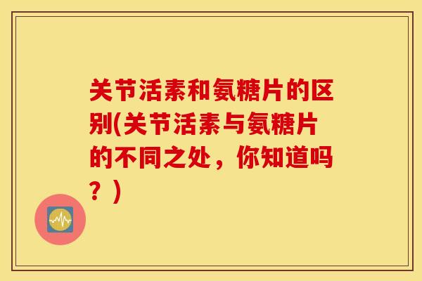 关节活素和氨糖片的区别(关节活素与氨糖片的不同之处,你知道吗?) 关节活素和氨糖片的区别(关节活素与氨糖片的不同之处,你知道吗?)