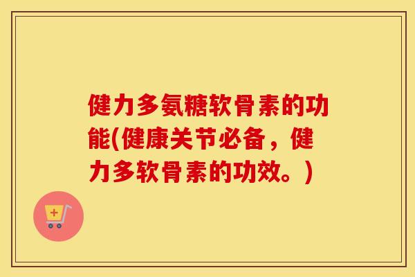 健力多氨糖软骨素的功能(健康关节必备，健力多软骨素的功效。)