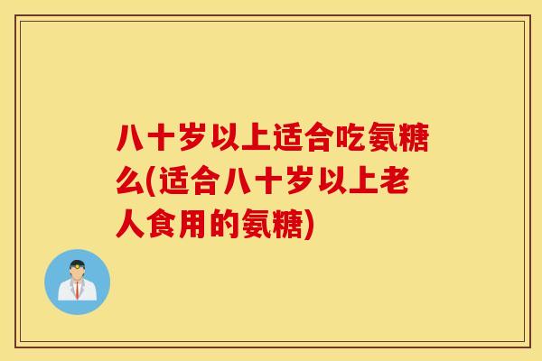 八十岁以上适合吃氨糖么(适合八十岁以上老人食用的氨糖)