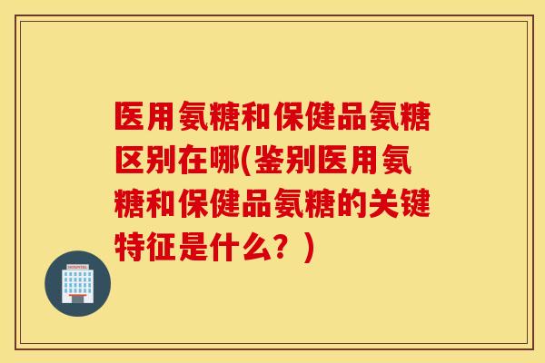 医用氨糖和保健品氨糖区别在哪(鉴别医用氨糖和保健品氨糖的关键特征是什么？)