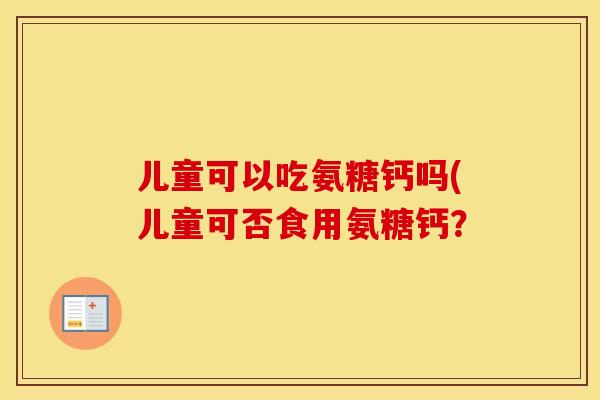 儿童可以吃氨糖钙吗(儿童可否食用氨糖钙? 儿童可以吃氨糖钙吗(儿童可否食用氨糖钙?