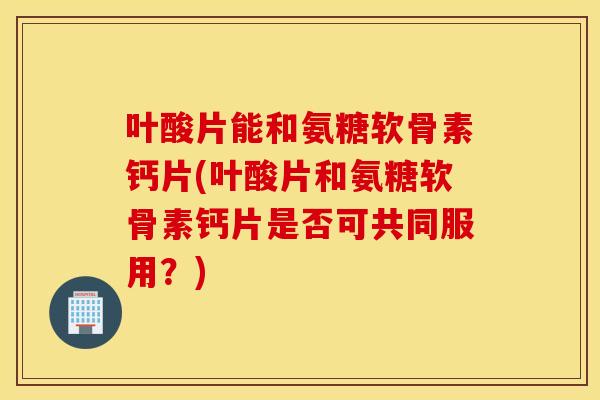 叶酸片能和氨糖软骨素钙片(叶酸片和氨糖软骨素钙片是否可共同服用?) 叶酸片能和氨糖软骨素钙片(叶酸片和氨糖软骨素钙片是否可共同服用?)