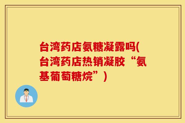 台湾药店氨糖凝露吗(台湾药店热销凝胶“氨基葡萄糖烷”)