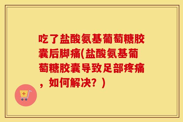 吃了盐酸氨基葡萄糖胶囊后脚痛(盐酸氨基葡萄糖胶囊导致足部,如何解决?) 吃了盐酸氨基葡萄糖胶囊后脚痛(盐酸氨基葡萄糖胶囊导致足部,如何解决?)