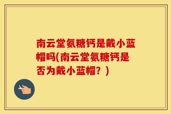 南云堂氨糖钙是戴小蓝帽吗(南云堂氨糖钙是否为戴小蓝帽?) 南云堂氨糖钙是戴小蓝帽吗(南云堂氨糖钙是否为戴小蓝帽?)