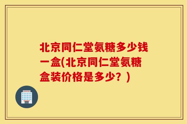 北京同仁堂氨糖多少钱一盒(北京同仁堂氨糖盒装价格是多少？)