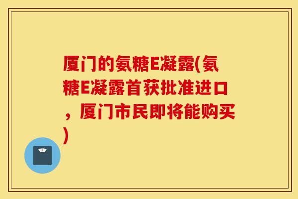 厦门的氨糖E凝露(氨糖E凝露首获批准进口,厦门市民即将能购买) 厦门的氨糖E凝露(氨糖E凝露首获批准进口,厦门市民即将能购买)