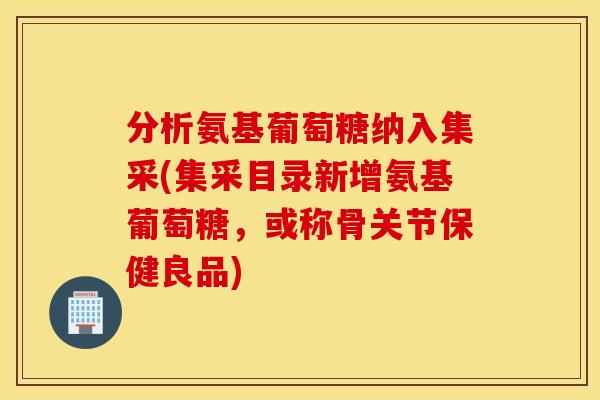 分析氨基葡萄糖纳入集采(集采目录新增氨基葡萄糖,或称骨关节保健良品) 分析氨基葡萄糖纳入集采(集采目录新增氨基葡萄糖,或称骨关节保健良品)