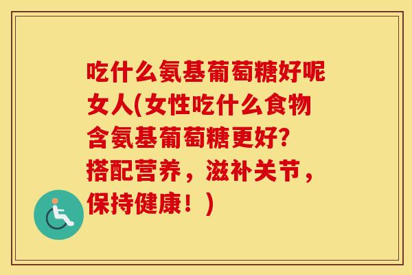 吃什么氨基葡萄糖好呢女人(女性吃什么食物含氨基葡萄糖更好？ 搭配营养，滋补关节，保持健康！)