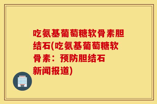 吃氨基葡萄糖软骨素胆结石(吃氨基葡萄糖软骨素：胆结石  新闻报道)