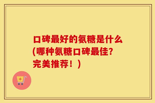 口碑好的氨糖是什么(哪种氨糖口碑佳?完美推荐!) 口碑好的氨糖是什么(哪种氨糖口碑佳?完美推荐!)