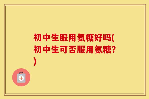 初中生服用氨糖好吗(初中生可否服用氨糖?) 初中生服用氨糖好吗(初中生可否服用氨糖?)