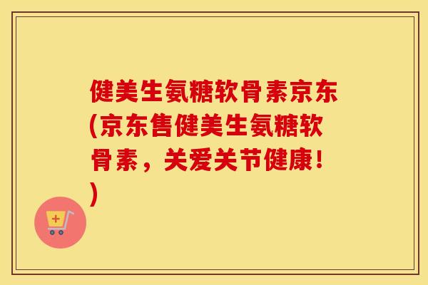 健美生氨糖软骨素京东(京东售健美生氨糖软骨素，关爱关节健康！)