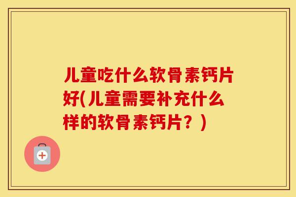 儿童吃什么软骨素钙片好(儿童需要补充什么样的软骨素钙片?) 儿童吃什么软骨素钙片好(儿童需要补充什么样的软骨素钙片?)