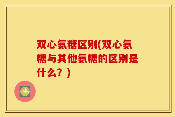 双心氨糖区别(双心氨糖与其他氨糖的区别是什么？)