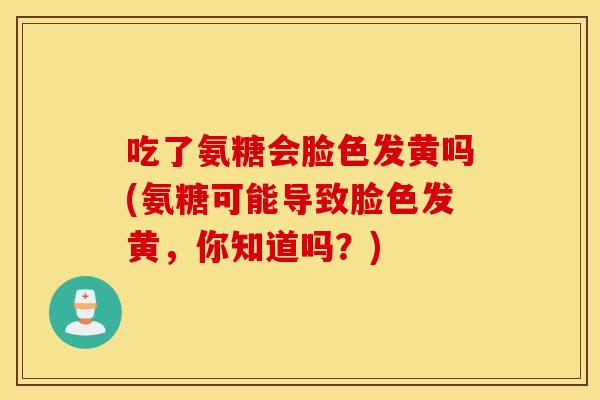 吃了氨糖会脸色发黄吗(氨糖可能导致脸色发黄,你知道吗?) 吃了氨糖会脸色发黄吗(氨糖可能导致脸色发黄,你知道吗?)