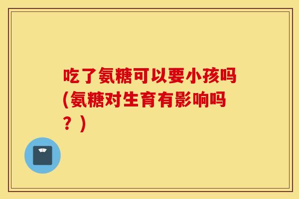 吃了氨糖可以要小孩吗(氨糖对生育有影响吗?) 吃了氨糖可以要小孩吗(氨糖对生育有影响吗?)