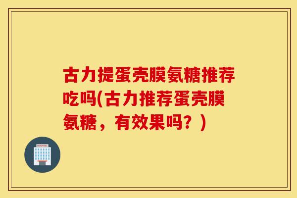 古力提蛋壳膜氨糖推荐吃吗(古力推荐蛋壳膜氨糖,有效果吗?) 古力提蛋壳膜氨糖推荐吃吗(古力推荐蛋壳膜氨糖,有效果吗?)
