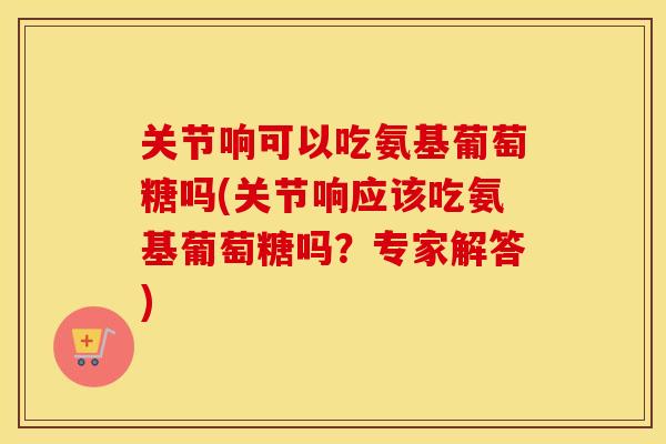关节响可以吃氨基葡萄糖吗(关节响应该吃氨基葡萄糖吗？专家解答)