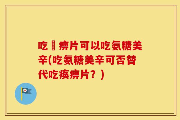 吃尪痹片可以吃氨糖美辛(吃氨糖美辛可否替代吃痪痹片?) 吃尪痹片可以吃氨糖美辛(吃氨糖美辛可否替代吃痪痹片?)