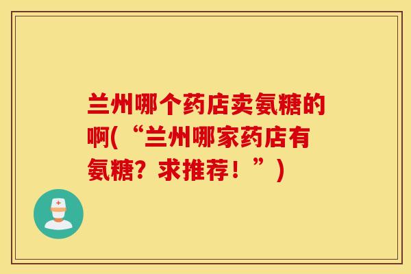 兰州哪个药店卖氨糖的啊(“兰州哪家药店有氨糖?求推荐!”) 兰州哪个药店卖氨糖的啊(“兰州哪家药店有氨糖?求推荐!”)