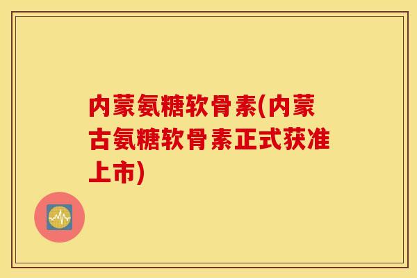 内蒙氨糖软骨素(内蒙古氨糖软骨素正式获准上市)