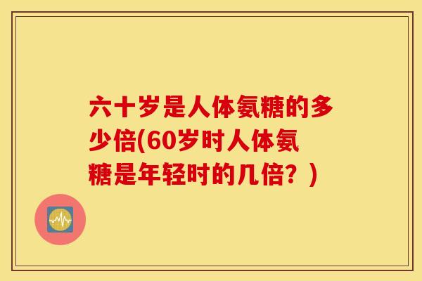 六十岁是人体氨糖的多少倍(60岁时人体氨糖是年轻时的几倍?) 六十岁是人体氨糖的多少倍(60岁时人体氨糖是年轻时的几倍?)