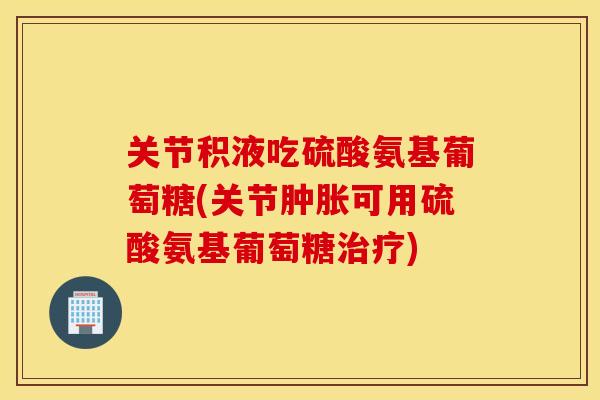 关节积液吃硫酸氨基葡萄糖(关节可用硫酸氨基葡萄糖)