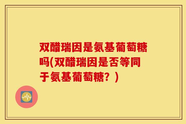 双醋瑞因是氨基葡萄糖吗(双醋瑞因是否等同于氨基葡萄糖?) 双醋瑞因是氨基葡萄糖吗(双醋瑞因是否等同于氨基葡萄糖?)