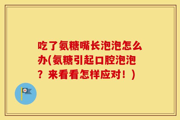 吃了氨糖嘴长泡泡怎么办(氨糖引起口腔泡泡?来看看怎样应对!) 吃了氨糖嘴长泡泡怎么办(氨糖引起口腔泡泡?来看看怎样应对!)