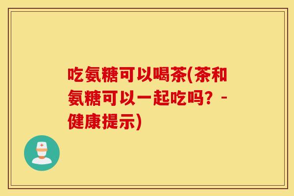 吃氨糖可以喝茶(茶和氨糖可以一起吃吗?-健康提示) 吃氨糖可以喝茶(茶和氨糖可以一起吃吗?-健康提示)