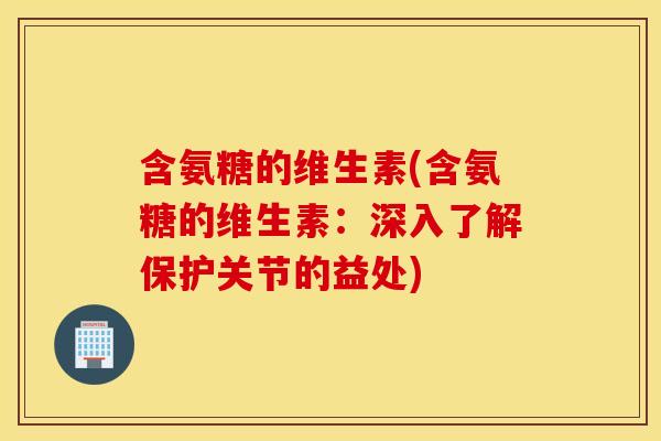含氨糖的维生素(含氨糖的维生素:深入了解保护关节的益处) 含氨糖的维生素(含氨糖的维生素:深入了解保护关节的益处)