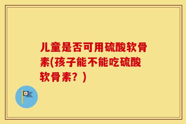 儿童是否可用硫酸软骨素(孩子能不能吃硫酸软骨素?) 儿童是否可用硫酸软骨素(孩子能不能吃硫酸软骨素?)