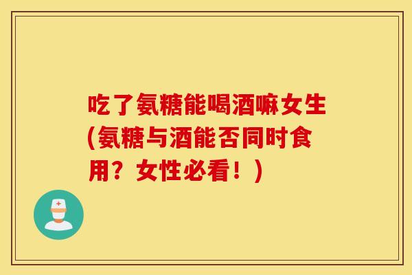 吃了氨糖能喝酒嘛女生(氨糖与酒能否同时食用?女性必看!) 吃了氨糖能喝酒嘛女生(氨糖与酒能否同时食用?女性必看!)