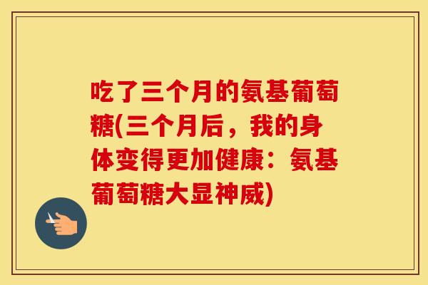 吃了三个月的氨基葡萄糖(三个月后，我的身体变得更加健康：氨基葡萄糖大显神威)