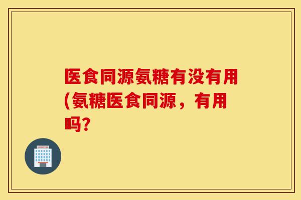 医食同源氨糖有没有用(氨糖医食同源,有用吗? 医食同源氨糖有没有用(氨糖医食同源,有用吗?