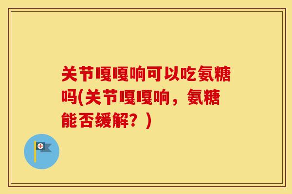 关节嘎嘎响可以吃氨糖吗(关节嘎嘎响,氨糖能否缓解?) 关节嘎嘎响可以吃氨糖吗(关节嘎嘎响,氨糖能否缓解?)