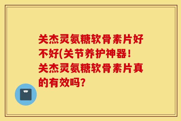 关杰灵氨糖软骨素片好不好(关节养护神器!关杰灵氨糖软骨素片真的有效吗? 关杰灵氨糖软骨素片好不好(关节养护神器!关杰灵氨糖软骨素片真的有效吗?