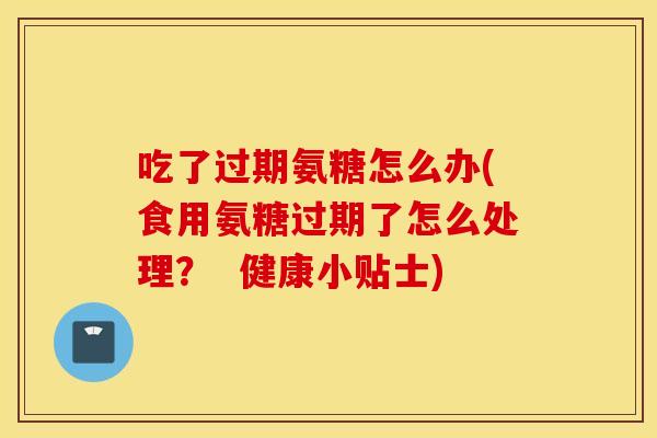 吃了过期氨糖怎么办(食用氨糖过期了怎么处理? 健康小贴士) 吃了过期氨糖怎么办(食用氨糖过期了怎么处理? 健康小贴士)