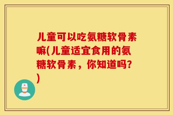 儿童可以吃氨糖软骨素嘛(儿童适宜食用的氨糖软骨素，你知道吗？)