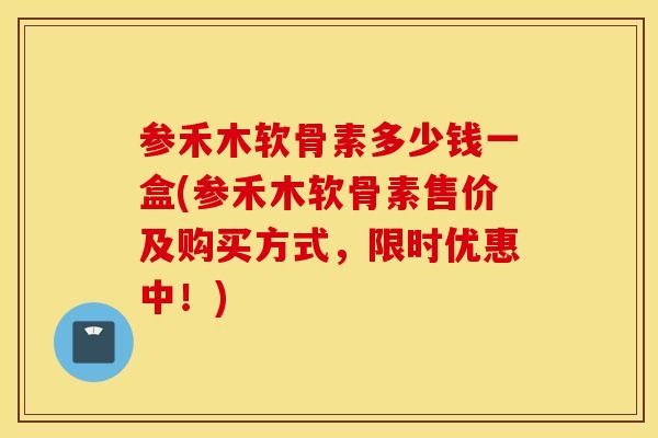 参禾木软骨素多少钱一盒(参禾木软骨素售价及购买方式，限时优惠中！)