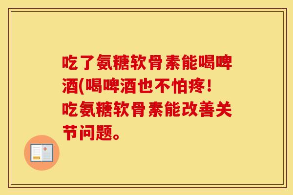 吃了氨糖软骨素能喝啤酒(喝啤酒也不怕疼!吃氨糖软骨素能改善关节问题。 吃了氨糖软骨素能喝啤酒(喝啤酒也不怕疼!吃氨糖软骨素能改善关节问题。