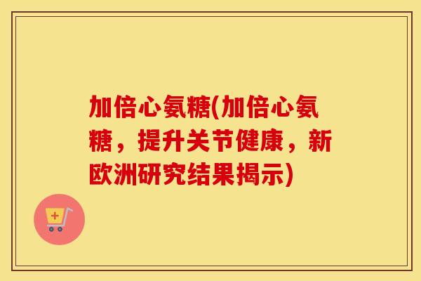 加倍心氨糖(加倍心氨糖,提升关节健康,新欧洲研究结果揭示) 加倍心氨糖(加倍心氨糖,提升关节健康,新欧洲研究结果揭示)