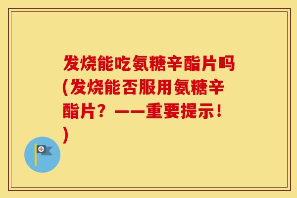 发烧能吃氨糖辛酯片吗(发烧能否服用氨糖辛酯片？——重要提示！)