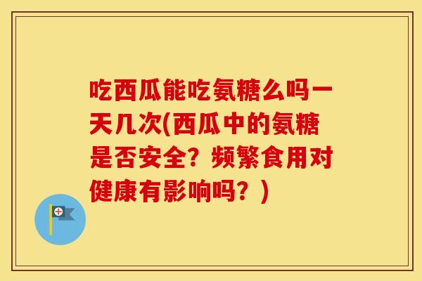 吃西瓜能吃氨糖么吗一天几次(西瓜中的氨糖是否安全?频繁食用对健康有影响吗?) 吃西瓜能吃氨糖么吗一天几次(西瓜中的氨糖是否安全?频繁食用对健康有影响吗?)
