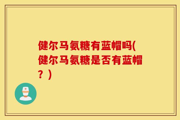 健尔马氨糖有蓝帽吗(健尔马氨糖是否有蓝帽?) 健尔马氨糖有蓝帽吗(健尔马氨糖是否有蓝帽?)