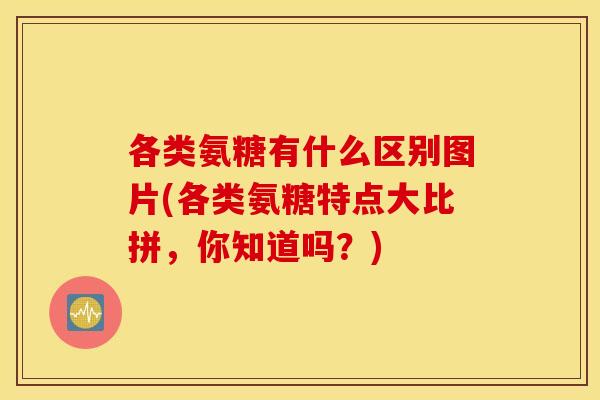 各类氨糖有什么区别图片(各类氨糖特点大比拼,你知道吗?) 各类氨糖有什么区别图片(各类氨糖特点大比拼,你知道吗?)