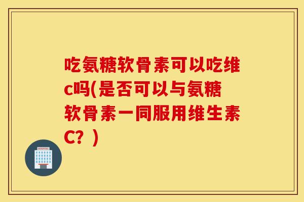 吃氨糖软骨素可以吃维c吗(是否可以与氨糖软骨素一同服用维生素C？)