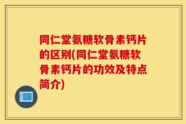 同仁堂氨糖软骨素钙片的区别(同仁堂氨糖软骨素钙片的功效及特点简介)